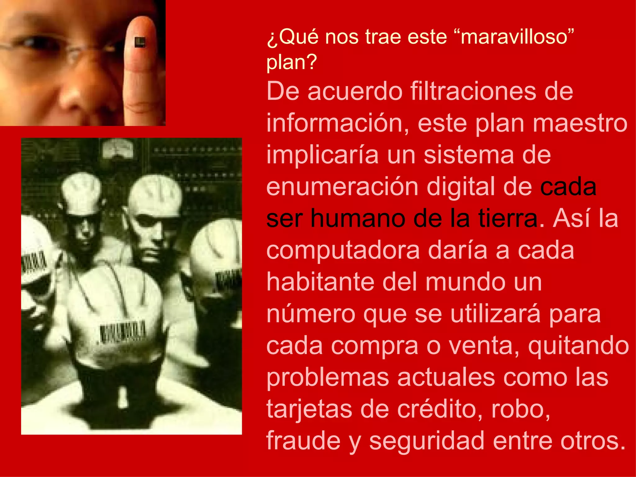 ¿Qué nos trae este “maravilloso” plan? De acuerdo filtraciones de información, este plan maestro implicaría un sistema de enumeración digital de  cada ser humano de la tierra . Así la computadora daría a cada habitante del mundo un número que se utilizará para cada compra o venta, quitando problemas actuales como las tarjetas de crédito, robo, fraude y seguridad entre otros. 