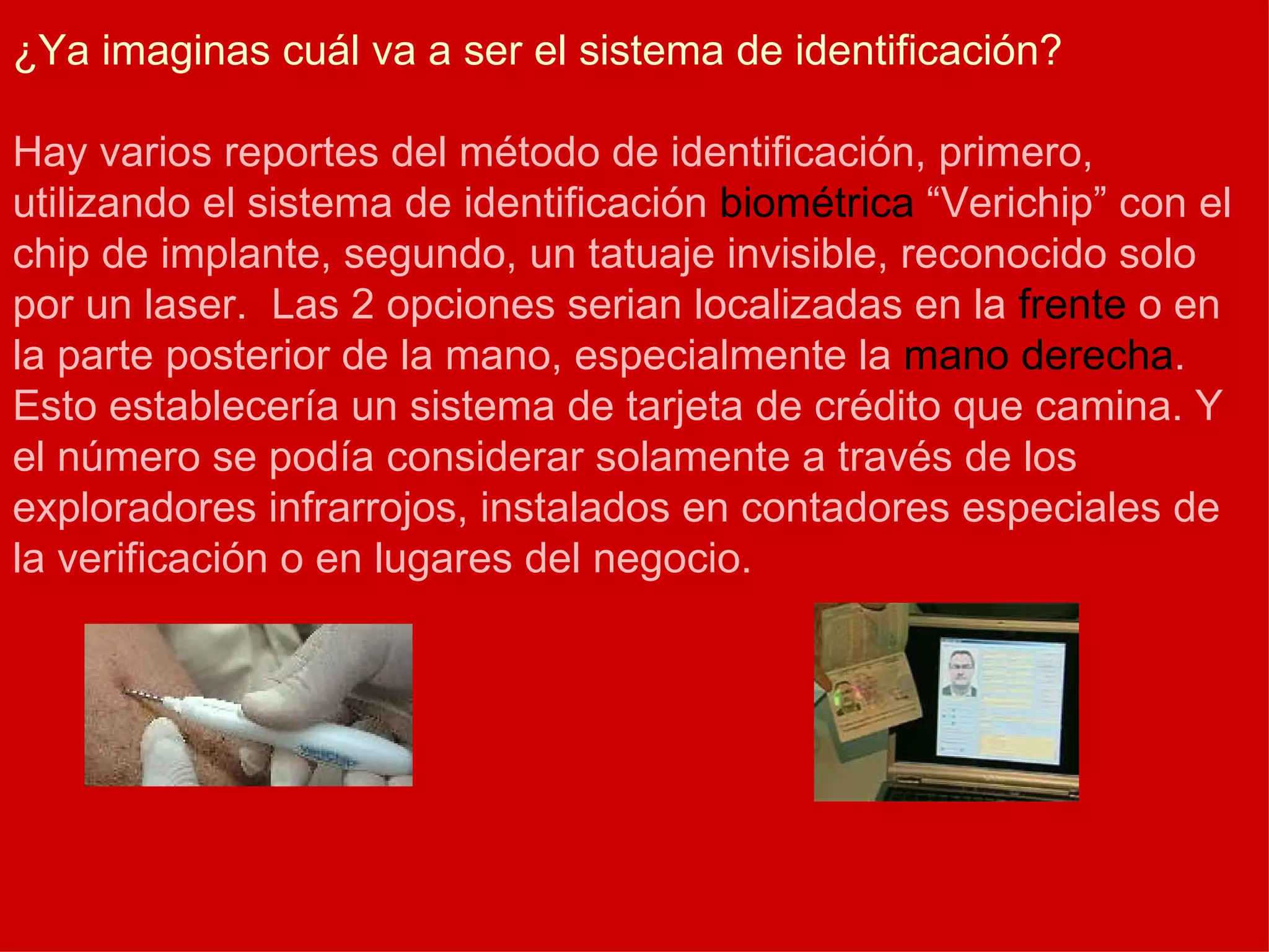 ¿Ya imaginas cuál va a ser el sistema de identificación? Hay varios reportes del método de identificación, primero, utilizando el sistema de identificación  biométrica  “Verichip” con el chip de implante, segundo, un tatuaje invisible, reconocido solo por un laser.  Las 2 opciones serian localizadas en la  frente  o en la parte posterior de la mano, especialmente la  mano derecha . Esto establecería un sistema de tarjeta de crédito que camina. Y el número se podía considerar solamente a través de los exploradores infrarrojos, instalados en contadores especiales de la verificación o en lugares del negocio. 