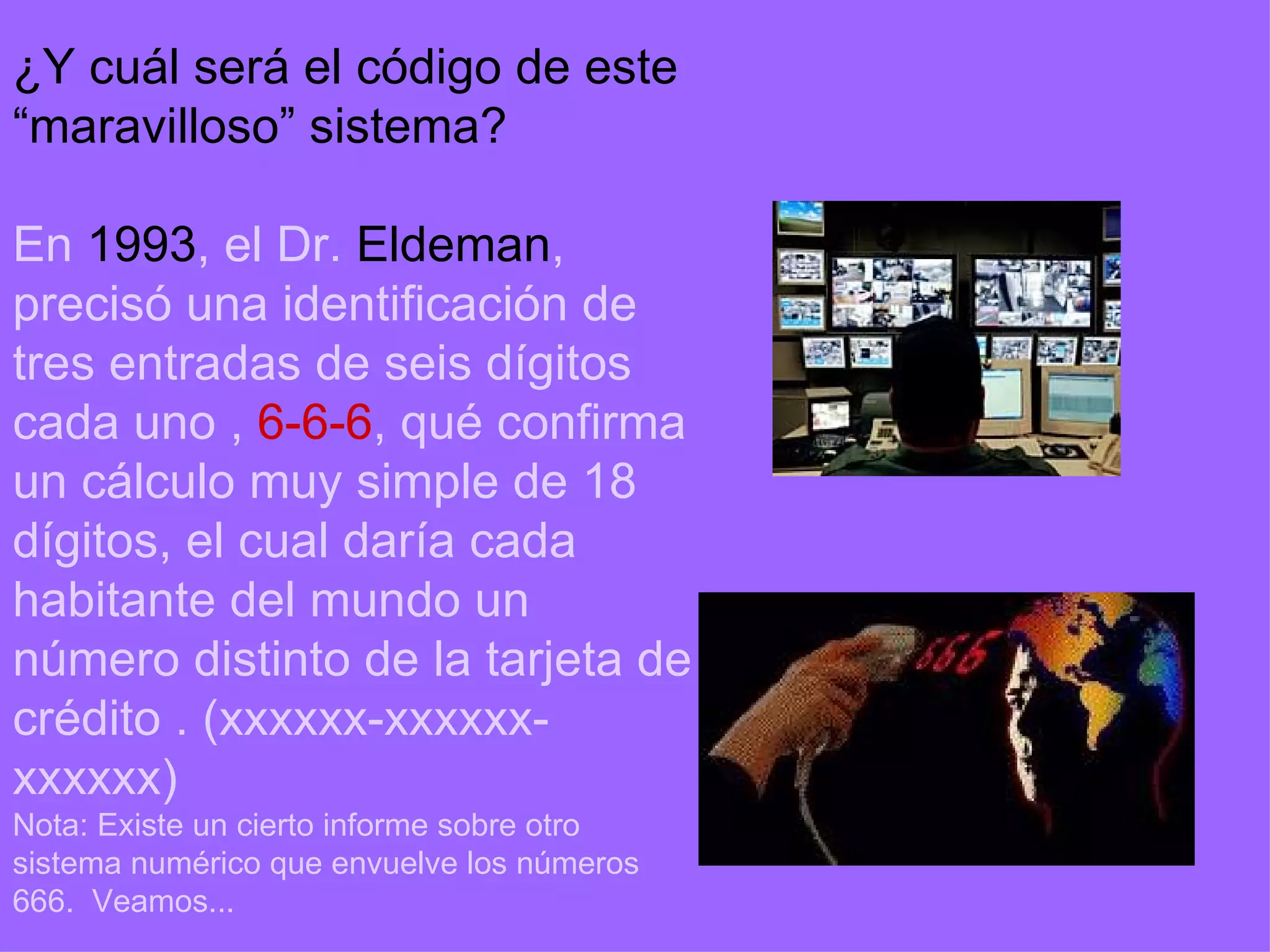 ¿Y cuál será el código de este “maravilloso” sistema? En  1993 , el Dr.  Eldeman , precisó una identificación de tres entradas de seis dígitos cada uno   ,  6-6-6 , qué confirma un cálculo muy simple de 18 dígitos, el cual daría cada habitante del mundo un número distinto de la tarjeta de crédito   . (xxxxxx-xxxxxx-xxxxxx) Nota: Existe un cierto informe sobre otro sistema numérico que envuelve los números 666.  Veamos... 