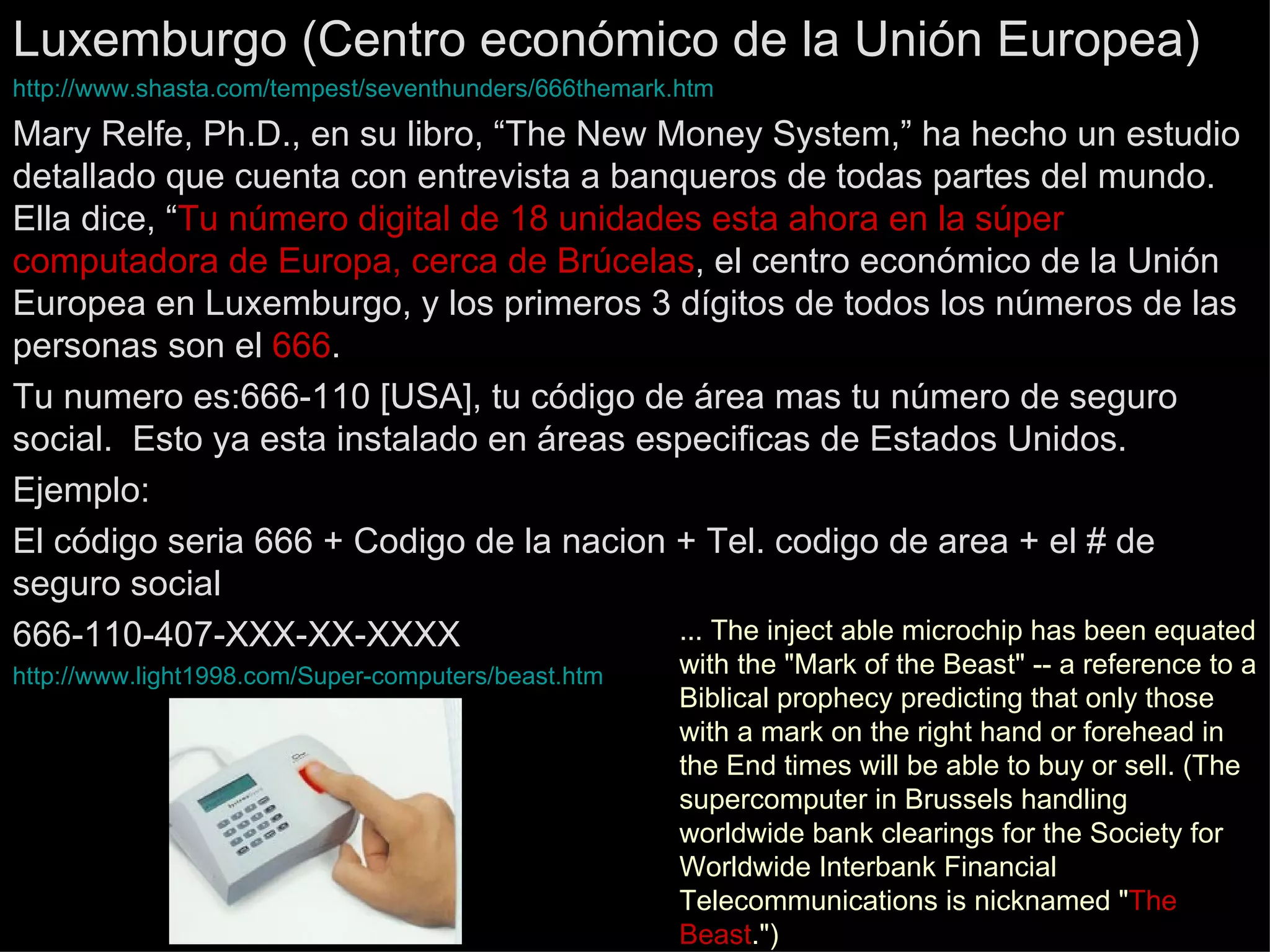 Luxemburgo (Centro económico de la Unión Europea) http :// www.shasta.com / tempest / seventhunders /666themark. htm Mary Relfe, Ph.D., en su libro, “The New Money System,” ha hecho un estudio detallado que cuenta con entrevista a banqueros de todas partes del mundo.  Ella dice, “ Tu número digital de 18 unidades esta ahora en la súper computadora de Europa, cerca de Brúcelas , el centro económico de la Unión Europea en Luxemburgo, y los primeros 3 dígitos de todos los números de las  personas son el  666 .  Tu numero es:666-110 [USA], tu código de área mas tu número de seguro social.  Esto ya esta instalado en áreas especificas de Estados Unidos. Ejemplo: El código seria 666 + Codigo de la nacion + Tel. codigo de area + el # de seguro social 666-110-407-XXX-XX-XXXX http://www.light1998.com/Super-computers/beast.htm ... The inject able microchip has been equated with the &quot;Mark of the Beast&quot; -- a reference to a Biblical prophecy predicting that only those with a mark on the right hand or forehead in the End times will be able to buy or sell. (The supercomputer in Brussels handling worldwide bank clearings for the Society for Worldwide Interbank Financial Telecommunications is nicknamed &quot; The Beast .&quot;)  