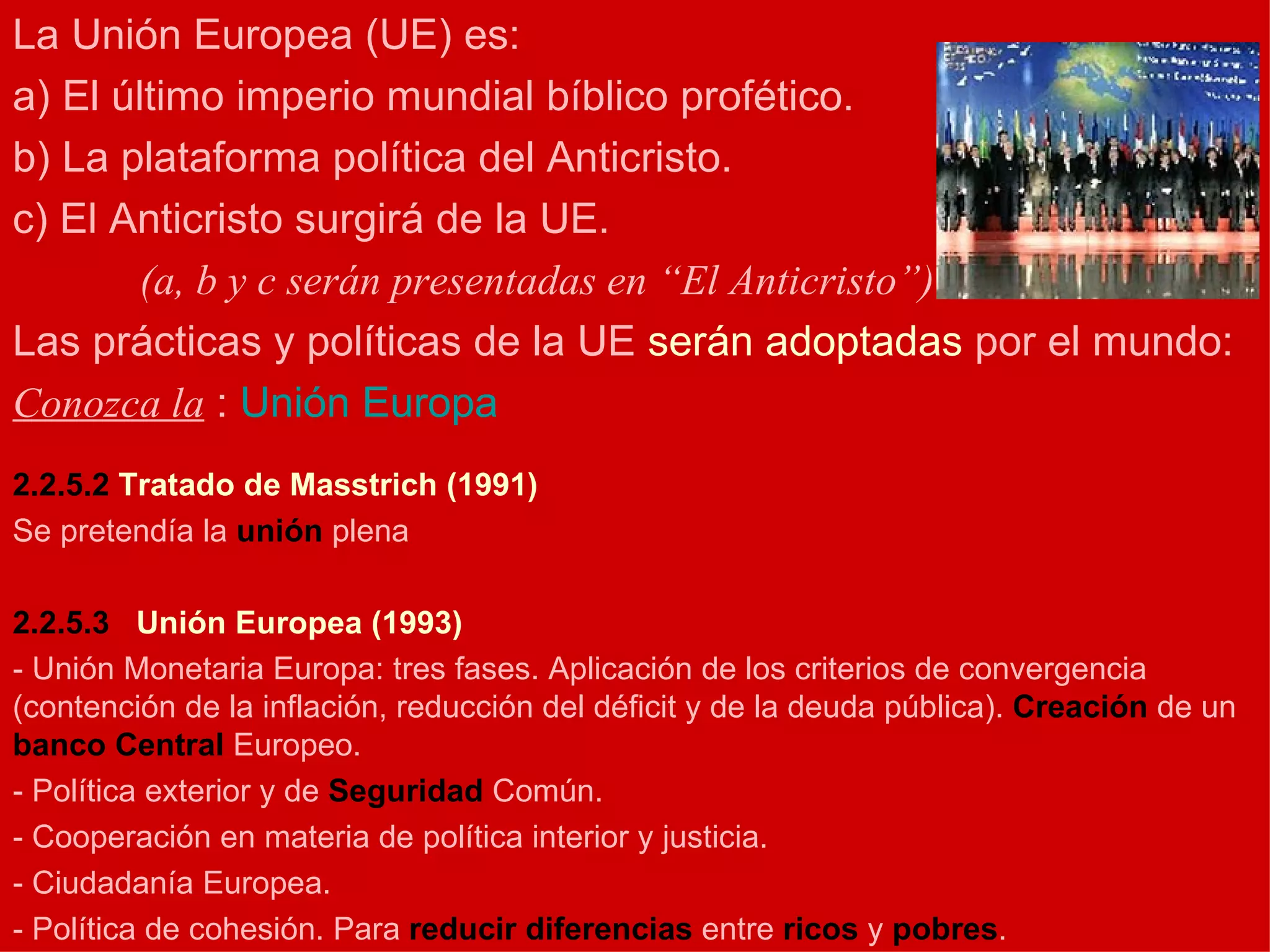 La Unión Europea (UE) es: a) El último imperio mundial bíblico profético. b) La plataforma política del Anticristo. c) El Anticristo surgirá de la UE. (a, b y c serán presentadas en “El Anticristo”) Las prácticas y políticas de la UE  serán adoptadas  por el mundo: Conozca la  :  Unión Europa 2.2.5.2  Tratado de Masstrich (1991) Se pretendía la  unión  plena 2.2.5.3    Unión Europea (1993) - Unión Monetaria Europa: tres fases. Aplicación de los criterios de convergencia (contención de la inflación, reducción del déficit y de la deuda pública).  Creación  de un  banco   Central  Europeo. - Política exterior y de  Seguridad  Común. - Cooperación en materia de política interior y justicia. - Ciudadanía Europea. - Política de cohesión. Para  reducir   diferencias  entre  ricos  y  pobres . 