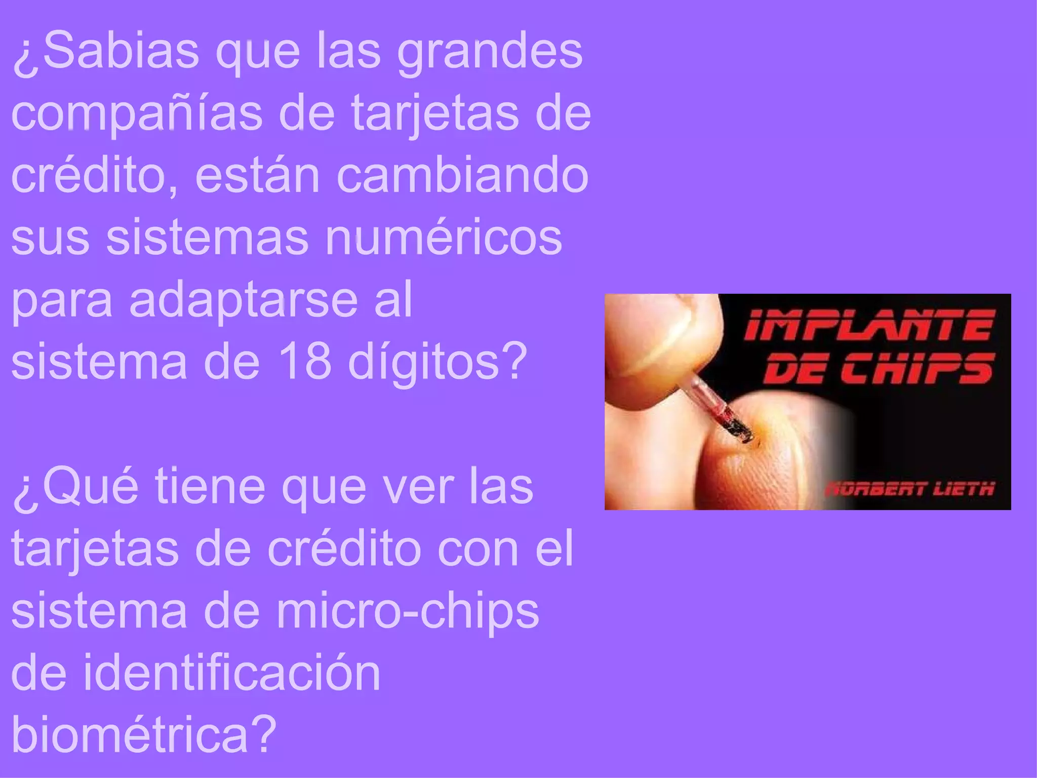 ¿Sabias que las grandes compañías de tarjetas de crédito, están cambiando sus sistemas numéricos para adaptarse al sistema de 18 dígitos? ¿Qué tiene que ver las tarjetas de crédito con el sistema de micro-chips de identificación biométrica? 