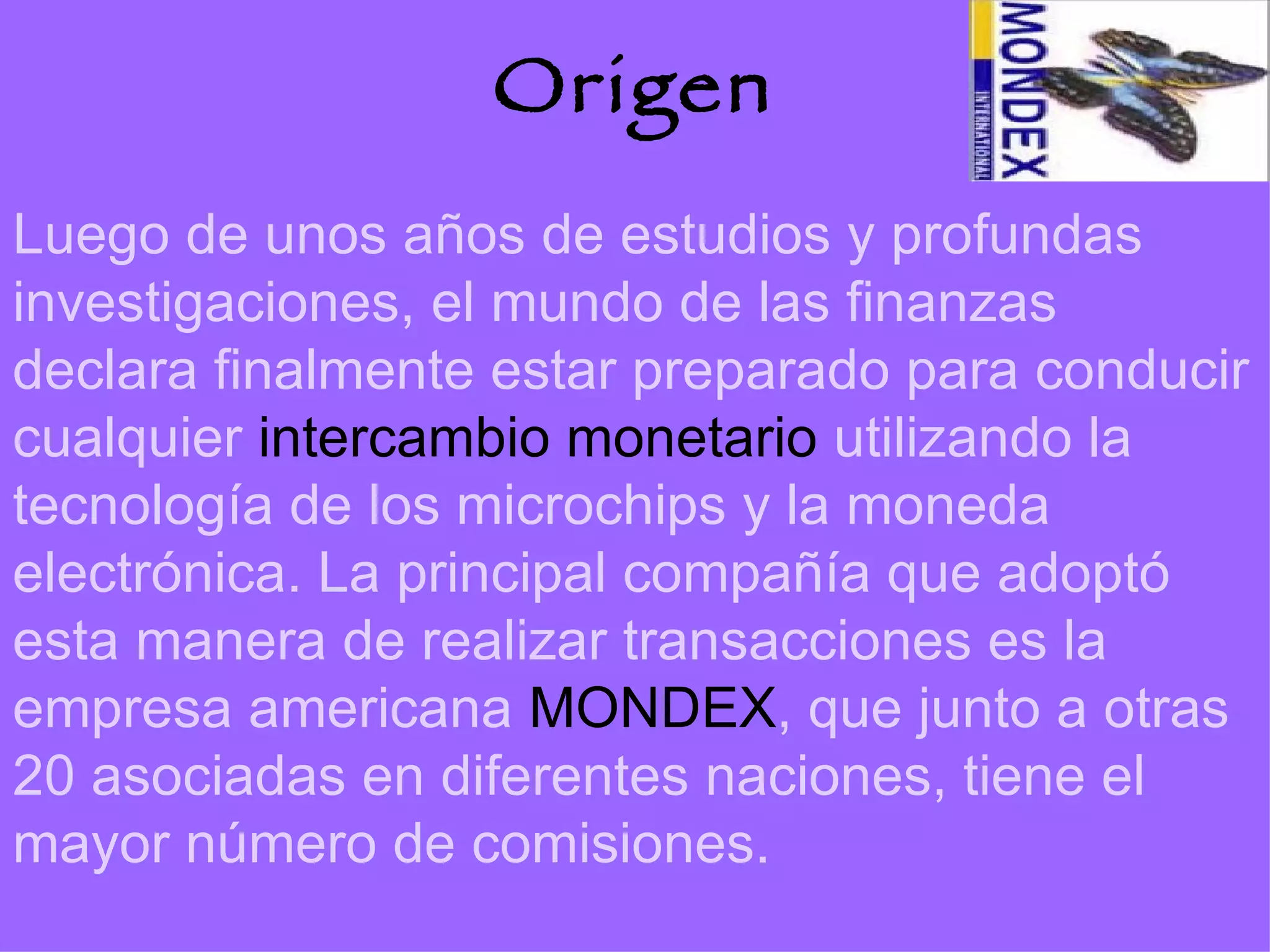 Origen Luego de unos años de estudios y profundas investigaciones, el mundo de las finanzas declara finalmente estar preparado para conducir cualquier  intercambio monetario  utilizando la tecnología de los microchips y la moneda electrónica. La principal compañía que adoptó esta manera de realizar transacciones es la empresa americana  MONDEX , que junto a otras 20 asociadas en diferentes naciones, tiene el mayor número de comisiones. 
