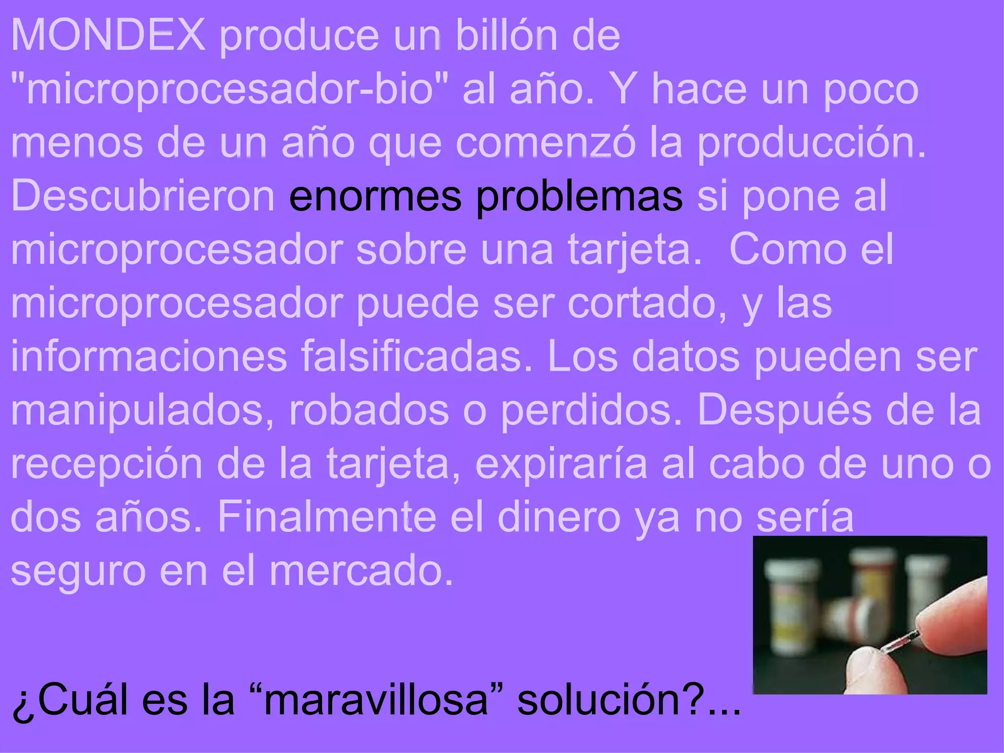 MONDEX produce un billón de &quot;microprocesador-bio&quot; al año. Y hace un poco menos de un año que comenzó la producción. Descubrieron  enormes problemas  si pone al microprocesador sobre una tarjeta.  Como el microprocesador puede ser cortado, y las informaciones falsificadas. Los datos pueden ser manipulados, robados o perdidos. Después de la recepción de la tarjeta, expiraría al cabo de uno o dos años. Finalmente el dinero ya no sería seguro en el mercado. ¿Cuál es la “maravillosa” solución?... 
