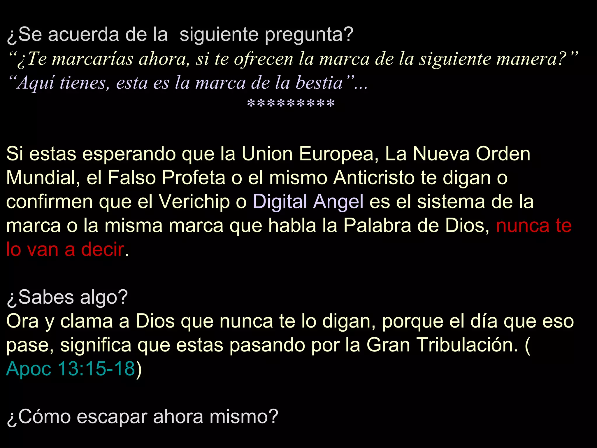 ¿Se acuerda de la  siguiente pregunta? “¿Te marcarías ahora, si te ofrecen la marca de la siguiente manera?” “Aquí tienes, esta es la marca de la bestia”... ********* Si estas esperando que la Union Europea, La Nueva Orden Mundial, el Falso Profeta o el mismo Anticristo te digan o confirmen que el Verichip o  Digital Angel  es el sistema de la marca o la misma marca que habla la Palabra de Dios,  nunca te lo van a decir . ¿Sabes algo? Ora y clama a Dios que nunca te lo digan, porque el día que eso pase, significa que estas pasando por la Gran Tribulación. ( Apoc 13:15-18 ) ¿Cómo escapar ahora mismo? 