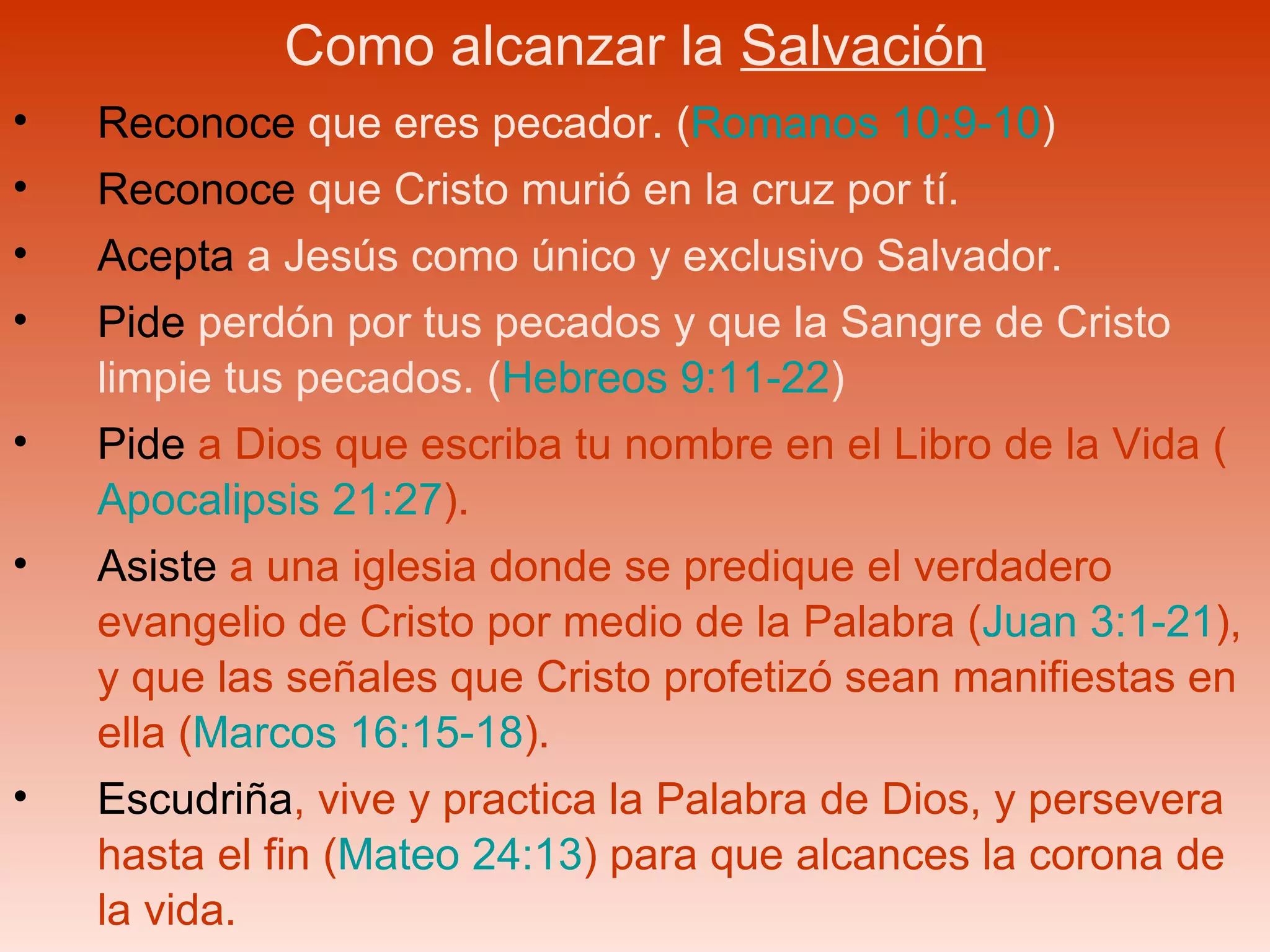 Como alcanzar la  Salvación Reconoce  que eres pecador. ( Romanos 10:9-10 ) Reconoce  que Cristo murió en la cruz por tí. Acepta  a Jesús como único y exclusivo Salvador. Pide  perdón por tus pecados y que la Sangre de Cristo limpie tus pecados. ( Hebreos 9:11-22 ) Pide  a Dios que escriba tu nombre en el Libro de la Vida ( Apocalipsis 21:27 ). Asiste  a una iglesia donde se predique el verdadero evangelio de Cristo por medio de la Palabra ( Juan 3:1-21 ), y que las señales que Cristo profetizó sean manifiestas en ella ( Marcos 16:15-18 ).  Escudriña , vive y practica la Palabra de Dios, y persevera hasta el fin ( Mateo 24:13 ) para que alcances la corona de la vida. 