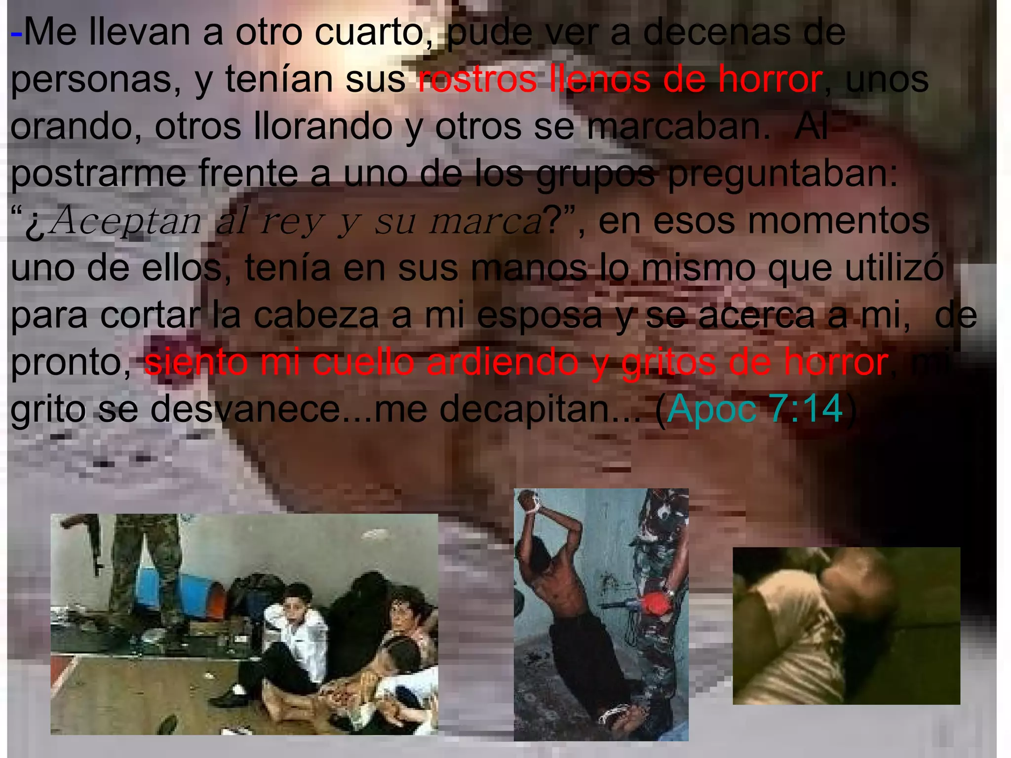 - Me llevan a otro cuarto, pude ver a decenas de personas, y tenían sus  rostros llenos de horror , unos orando, otros llorando y otros se marcaban.  Al postrarme frente a uno de los grupos preguntaban: “¿ Aceptan al rey y su marca ?”, en esos momentos uno de ellos, tenía en sus manos lo mismo que utilizó para cortar la cabeza a mi esposa y se acerca a mi,  de pronto,  siento mi cuello ardiendo y gritos de horror , mi grito se desvanece...me decapitan... ( Apoc 7:14 ) 