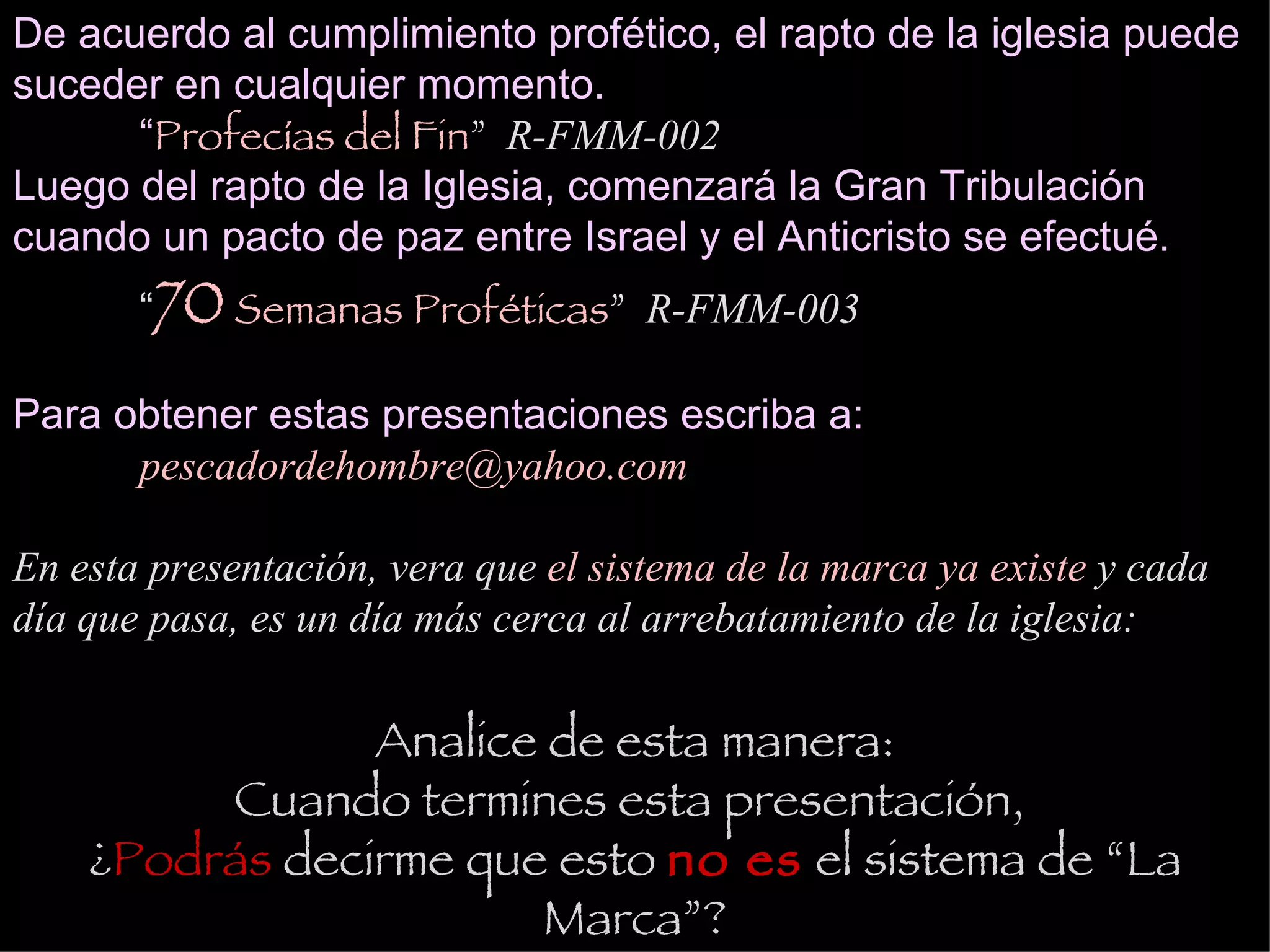 De acuerdo al cumplimiento profético, el rapto de la iglesia puede suceder en cualquier momento. “ Profecías del Fin ”  R-FMM-002  Luego del rapto de la Iglesia, comenzará la Gran Tribulación cuando un pacto de paz entre Israel y el Anticristo se efectué. “ 70  Semanas Proféticas ”  R-FMM-003   Para obtener estas presentaciones escriba a: [email_address] En esta presentación, vera que  el sistema de la marca ya existe  y cada día que pasa, es un día más cerca al arrebatamiento de la iglesia: Analice de esta manera: Cuando termines esta presentación,  ¿ Podrás  decirme que esto  no es  el sistema de “La Marca”? 