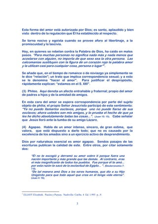 Esta forma del amor está autorizada por Dios; es santo, aplaudido y bien
visto dentro de la regulación que Él ha establecido al respecto.

Se torna nocivo y egoísta cuando se provee aforo al libertinaje, a la
promiscuidad y la lascivia.

Hoy, en quienes se rebelan contra la Palabra de Dios, ha caído en malos
pasos. “Para muchas personas no significa nada más y nada menos que
acostarse con alguien, no importa de que sexo sea la otra persona. Las
calcomanías sustituyen con la figura de un corazón rojo la palabra amor
y la utilizan casi para cualquier cosa, persona o lugar”1.

Se añade que, en el tiempo de romance o de noviazgo ya simplemente se
le dice “relación”; un trato que implica correspondencia sexual; y a esto
se le denomina “hacer el amor”. Para justificar el despropósito,
rápidamente explican: “estamos en el S. XXI”.

(3) Phileo. Aquí denota un afecto entrañable y fraternal; propio del amor
de padres a hijos y de la amistad de amigos.

En esta cara del amor se espera correspondencia por parte del sujeto
objeto de philia; el propio Señor Jesucristo participó de este sentimiento:
“Ya no puedo llamarlos esclavos, porque uno no puede fiarse de sus
esclavos; ahora ustedes son mis amigos, y lo prueba el hecho de que ya
les he dicho absolutamente todas las cosas...”. (Juan 15: 15). Cabe señalar
que Jesús lloró ante la tumba de su amigo Lázaro.

(4) Agapao. Habla de un amor intenso, sincero, de gran estima, que
valora, que está dispuesto a darlo todo; que no es causado por la
excelencia de los amados sino a un ejercicio activo de desprendimiento.

Dios por naturaleza esencial es amor agapao. Sendos pasajes de las
escrituras publican la calidad de este. Entre otros, por citar solamente
dos:

           “Él no te escogió y derramó su amor sobre ti porque fuera una
           nación importante y más grande que las demás. Al contrario, eras
           el más insignificante de todos los pueblos. Fue porque él te amó...
           por esta razón te sacó de la esclavitud de Egipto... “. (Deuteronomio 7:
           7-8).
           “De tal manera amó Dios a los seres humanos, que dio a su Hijo
           Unigénito para que todo aquel que crea en él tenga vida eterna”.
           (Juan 3: 16).




1
    ELLIOT Elizabeth. Pasión y Pureza. Nashville: Caribe. 4 Ed. 1.995 p...9.


                                                    3
 