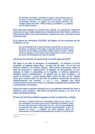 En muchas reuniones cristianas se pide a las personas que se
            vuelvan y miren de frente a la persona de su lado; aunque sea
            un perfecto extraño, y le digan, con una amplia sonrisa y sin
            vestigio alguno de rubor: “Dios le ama y yo también”, y, probarlo
            con un fuerte abrazo2.

Esto hace que algunos se sientan bien. Quizá, en apariencia, hasta los
convence de que están obedecido al mandamiento más fuerte, sublime y
difícil jamás dado a los seres humanos: amarse los unos a los otros como
Cristo los amó.

En la época de Tertuliano (155-220), del ágape, de las reuniones de los
cristianos, se lee:

            Es una costumbre de lo más hermosa y beneficial; es una reunión
            de amor, un estímulo entre ellos; una ayuda entre los pobres; una
            disciplina de humildad entrañable. ¡Mirad cómo se aman! ¡Mirad
            cómo se ayudan y mirad cómo están dispuestos a morir unos por
            los otros! Se distinguen de entre los demás.

¿Será que de nosotros se puede decir o escribir algo parecido?

Sin dejar a un lado la decencia, la amabilidad, la cortesía y el fino
proceder; el agapao según Dios, va más allá de esto. Es un vivir de
hechos visibles y sin interés alguno. Sólo puede expresarse sobre la
base de acciones o realizaciones. El agapao, no son palabras, no son
abrazos ni risitas o palmaditas en la espalda, ni retórica hipócrita o
amables ánimos gramaticales: “si alguien que se dice cristiano… no
ayuda al hermano… ¿cómo puede haber amor de Dios en él? Hijitos
míos, que nuestro amor no sea solo de palabra; amémonos de veras y
demostrémoslo con hechos”. (1 Juan 3: 17-18).    Agapao son actos
consecuentes con lo que se dice, no simples cumplidos para quedar bien
o impresionar a los demás.

Jesucristo pide a quienes creemos en él, un estándar elevado de amor y
madurez; esto requiere alta dosis de dominio propio y un vivir en la
llenura del Espíritu Santo.

Primera de Corintios detalla el agapao en toda su extensión y calidad:

            Así que sí reparto entre los necesitados todo lo que poseo y sí
            aun entregare mi cuerpo para que lo consuman las llamas, pero,
            no amo sinceramente, nada gano con eso. Pus el amor [agapao]
            es paciente [es decir, calla, aguanta tranquilamente lo que el
            prójimo le cauce      o difame, no toma ninguna clase de
            represalias]; es bondadoso [dispuesto por el bien y el éxito de los

2
    Ibíd. P. 9.


                                             6
 