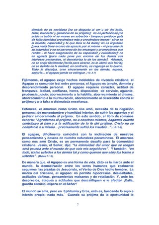 demás]; no es envidioso [no se disgusta al ver u oír del éxito,
      fama, bienestar y ganancia de su prójimo]; no es jactancioso [no
      actúa ni habla ni se mueve en soberbia - tampoco produce gala
      de falsa humildad creyéndose más o creyéndose menos - sirve en
      la medida, capacidad y fe que Dios le ha dado]; no es orgulloso
      [para nada tiene exceso de aprecio por si mismo – ni presume de
      su autoridad y no se pavonea de los encargos y promociones que
      reciba – ni hace exageración de su capacidad y cualidades]; no
      es egoísta [para nada pone por encima de los demás sus
      intereses personales, ni desvaloriza lo de los demás]. Además,
      no se enoja fácilmente [tarda para airarse, es lo último que haría];
      no se deleita en la maldad, en contrario, se regocija en lo bueno.
      Todo lo disculpa, cree sinceramente en los demás, espera,
      soporta... el agapao jamás se extingue. (13: 3-7)

Fijémonos, el agapao exige hechos indelebles de vivencia cristiana; el
Agapao es comunión leal entre personas; el Agapao es temple, dominio y
desprendimiento personal. El agapao requiere carácter, actitud de
franqueza, lealtad, confianza, honra, disposición de servicio, aguante,
prudencia, juicio; aborrecimiento a la hablilla, aborrecimiento al chisme,
aborrecimiento a la murmuración, aborrecimiento al descrédito contra el
prójimo y a la falsa o disimulada enseñanza.

Entonces, el amarnos como Cristo nos amó, necesita de la negación
personal, de mansedumbre y humildad interior, de sufrir los agravios y el
preferir sinceramente al prójimo. En este sentido, el libro de romanos
exhorta: “Agrademos al prójimo, no a nosotros mismos, hagamos cuanto
contribuya al bien y a la edificación de la fe del prójimo. Cristo no se
complació a sí mismo... precisamente sufrió los insultos...”. (15: 2-3).

El agapao, difícilmente coincidirá con la inclinación de nuestros
pensamientos y deseos de nuestra naturaleza pecaminosa. El amarnos
como nos amó Cristo, es un permanente desafío para la comunidad
cristiana. Jesús, el Señor, dijo: “la intensidad del amor que se tengan
será prueba ante el mundo de que sois mis seguidores”. Y también: “en
todo, traten ustedes a los demás tal y como quieren que ellos los traten a
ustedes”. (Mateo 7: 12).
De manera que, el Agapao es una forma de vida. Esto es la marca ante el
mundo, la demostración entre los seres humanos que realmente
seguimos las pisadas de Jesucristo, el Verbo de Dios hecho hombre. La
marca del cristiano, el agapao: no permite hipocresías, deslealtades,
actitudes dañinas, pensamientos malsanos y de retaliación. Y, ante los
desprecios, ataques y actitudes que descalifiquen o le afecten ¡Calla,
guarda silencio, espera en el Señor!

El mundo se ama, pero en Ephitumia y Eros, esto es, buscando lo suyo e
interés propio; nada más. Cuando su prójimo da la oportunidad lo


                                       7
 