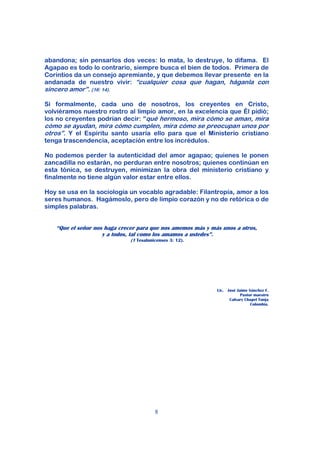 abandona; sin pensarlos dos veces: lo mata, lo destruye, lo difama. El
Agapao es todo lo contrario, siempre busca el bien de todos. Primera de
Corintios da un consejo apremiante, y que debemos llevar presente en la
andanada de nuestro vivir: “cualquier cosa que hagan, háganla con
sincero amor”. (16: 14).

Si formalmente, cada uno de nosotros, los creyentes en Cristo,
volviéramos nuestro rostro al limpio amor, en la excelencia que Él pidió;
los no creyentes podrían decir: “qué hermoso, mira cómo se aman, mira
cómo se ayudan, mira cómo cumplen, mira cómo se preocupan unos por
otros”. Y el Espíritu santo usaría ello para que el Ministerio cristiano
tenga trascendencia, aceptación entre los incrédulos.

No podemos perder la autenticidad del amor agapao; quienes le ponen
zancadilla no estarán, no perduran entre nosotros; quienes continúan en
esta tónica, se destruyen, minimizan la obra del ministerio cristiano y
finalmente no tiene algún valor estar entre ellos.

Hoy se usa en la sociología un vocablo agradable: Filantropía, amor a los
seres humanos. Hagámoslo, pero de limpio corazón y no de retórica o de
simples palabras.


    “Que el señor nos haga crecer para que nos amemos más y más unos a otros,
                     y a todos, tal como los amamos a ustedes”.
                               (1 Tesalonicenses 3: 12).




                                                              Lic. José Jaime Sánchez F.
                                                                          Pastor maestro
                                                                    Calvary Chapel Tunja
                                                                               Colombia.




                                          8
 