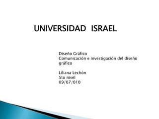 UNIVERSIDAD  ISRAEL Diseño Gráfico Comunicación e investigación del diseño gráfico Liliana Lechón  5to nivel 09/07/010 