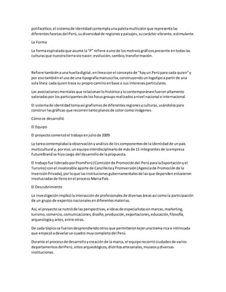 polifacético,el sistemade identidadcontemplaunapaletamulticolorque representalas
diferentesfacetas del Perú,sudiversidadde regionesypaisajes,sucaráctervibrante,estimulante.
La Forma
La formaespiraladaque asume la"P"refiere aunode losmotivosgráficospresente entodaslas
culturasque nuestratierravionacer; evolución,cambio,transformación.
Refiere tambiénaunahuelladigital,enlíneaconel conceptode "hayun Perúpara cada quien"y
por esotambiénel usode una tipografíamanuscrita,construyendounlogotipoapartirde una
solalínea:cada quientraza su propiocaminoenbase a sus interesesparticulares.
Las asociacionesmentalesque relacionanlohistóricoylocontemporáneofueronaltamente
valoradaspor losparticipantesde losfocusgroupsrealizadosanivel nacional e internacional.
El sistemade identidadtomaasí grafismosde diferentesregionesyculturas,usándolospara
construirlasgráficas que recorrentantoplanosde color comoimágenes.
Cómose desarrolló
El Equipo
El proyectocomenzóel trabajoenjuliode 2009.
La tareacontemplabalaobservaciónyanálisisde loscomponentesde laidentidadde unpaís
multicultural y,poreso,unequipointerdisciplinariode másde 15 integrantesde laempresa
FutureBrandse hizocargo del desarrollode lapropuesta.
El trabajofue lideradoporPromPerú(Comisiónde Promocióndel PerúparalaExportaciónyel
Turismo) conel invalorable aporte de CancilleríayProInversión(Agenciade Promociónde la
InversiónPrivada),porloque lasinstitucionesgubernamentalesde lasque dependenestuvieron
involucradasde llenoenel proceso MarcaPaís.
El Descubrimiento
La investigaciónimplicólainteracciónde profesionalesde diversasáreasasí comola participación
de un grupo de expertosnacionalesendiferentesmaterias.
Así, el proyectose nutrióde lasperspectivas,e ideasde especialistasenmarcas,marketing,
turismo,comercio,comunicaciones,diseño,producción,exportaciones,educación,filosofía,
arqueologíayartes,entre otras.
De cada tópicose fuerondesprendiendootrosque permitierontejerunatrama rica e intrincada
que empezóadevelaruncuadro muycompletodel Perú.
Durante el procesode desarrolloycreaciónde la marca, el equiporecorrióciudadesde varios
departamentosdel Perú,sitiosarqueológicos,distritosartesanales,museosydiversas
instituciones.
 