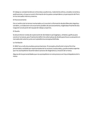 El trabajose complementóconentrevistasaaudiencias,material de archivo,estudiosrecientesy
publicaciones,aloque se sumó informaciónde lospaísescompetidoresylapercepcióndel Perú
enlosmercadosinternoy externo.
El Posicionamiento
Con el análisisde lostemasinvolucradosyel cruce de la informacióndesde diferentesángulosy
variables,se elaboraronseisescenariosposiblesde posicionamiento,eligiéndose finalmente dos
luegode laevaluacióndel equipode trabajoyexpertos.
El Diseño
Se desarrollaronrondasde exploraciónde identidadvisual (logotipos,símbolosygráficaspara
construirla marca),para finalmente definirtresalternativasde diseñoparallevaraevaluaciónen
mercadosdel exteriorjuntoconlaplataformaconceptual definida.
La Validación
El 2010 fue unaño de pruebasypresentaciones.El conceptoydiseñode lamarca Perúfue
presentadoyvalidadoporrepresentantesde lossectoresinvolucrados,yprofesionalesexpertos
que nos acompañarondurante todoel procesode diagnósticoy creaciónde la marca.
Algunasde laspersonalidadesque nosacompañaroneneste procesosonhoyembajadoresde la
marca
 