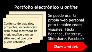 Portfolio electrónico u online
Se puede usar la
propia web personal,
pero también redes
visuales: Flickr,
Behance, Pinterest,
Slideshare, Facebook
Conjunto de trabajos,
proyectos, experiencias,
resultados mostrados de
modo gráfico y en un
sitio web al que uno
puede referirse.
Show and tell
 