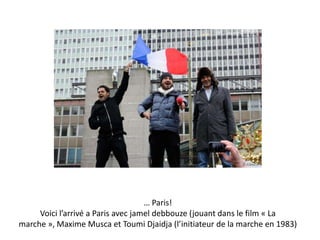 … Paris!
Voici l’arrivé a Paris avec jamel debbouze (jouant dans le film « La
marche », Maxime Musca et Toumi Djaidja (l’initiateur de la marche en 1983)

 