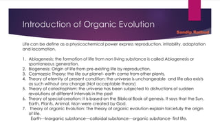 Introduction of Organic Evolution
Life can be define as a physicochemical power express reproduction, irritability, adaptation
and locomotion.
1. Abiogenesis: the formation of life from non living substance is called Abiogenesis or
spontaneous generation.
2. Biogenesis: Origin of life from pre-existing life by reproduction.
3. Cosmozoic Theory: the life our planet- earth came from other plants.
4. Theory of eternity of present condition: the universe is unchangeable and life also exists
as such without any change (Not acceptable theory)
5. Theory of catastrophism: the universe has been subjected to distructions of sudden
revolutions at different intervals in the past
6. Theory of special creation: it is based on the Biblical Book of genesis. It says that the Sun,
Earth, Plants, Animal, Man were created by God.
7. Theory of organic Evolution: The theory of organic evolution explain forcefully the origin
of life.
Earth---Inorganic substance—colloidal substance---organic substance- first life.
Sandip Rathod
 