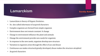 Lamarckism
• Lamarckism is theory of Organic Evolution .
• Its also called inheritance of acquired characters
• Complex organism are formed from simple organism
• Environment does not remain constant. It change
• Change in environment influence the plant and animals
• Change the environment provide new needs for organism
• In response to the new needs, organism develop new structure
• Variation in organism arises through the effect of use and disuse
• Continuous use makes structural greatly developed, disuse makes the structure atrophied
• Acquired characters
Sandip Rathod
 