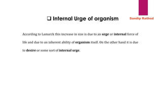 ❑ Internal Urge of organism
According to Lamarck this increase in size is due to an urge or internal force of
life and due to an inherent ability of organism itself. On the other hand it is due
to desire or some sort of internal urge.
Sandip Rathod
 