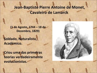Jean-Baptiste Pierre Antoine de Monet,
Cavaleiro de Lamarck
(1 de Agosto, 1744 – 18 de
Dezembro, 1829)
Soldado, Naturalista,
Académico.
Criou uma das primeiras
teorias verdadeiramente
evolucionistas.
 