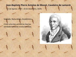 Jean-Baptiste Pierre Antoine de Monet, Cavaleiro de Lamarck  (1 de Agosto, 1744 – 18 de Dezembro, 1829) Soldado, Naturalista, Académico. Criou uma das primeiras teorias verdadeiramente evolucionistas. 