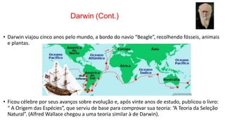 Darwin (Cont.)
• Darwin viajou cinco anos pelo mundo, a bordo do navio “Beagle”, recolhendo fósseis, animais
e plantas.
• Ficou célebre por seus avanços sobre evolução e, após vinte anos de estudo, publicou o livro:
“ A Origem das Espécies”, que serviu de base para comprovar sua teoria: “A Teoria da Seleção
Natural”. (Alfred Wallace chegou a uma teoria similar à de Darwin).
 