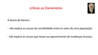 críticas ao Darwinismo
A teoria de Darwin:
- não explica as causas da variabilidade entre os seres de uma população;
- não explica as causas que levam ao aparecimento de mudanças bruscas.
 