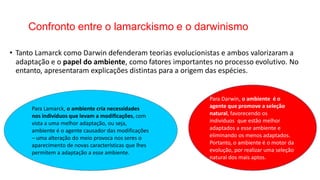 Confronto entre o lamarckismo e o darwinismo
• Tanto Lamarck como Darwin defenderam teorias evolucionistas e ambos valorizaram a
adaptação e o papel do ambiente, como fatores importantes no processo evolutivo. No
entanto, apresentaram explicações distintas para a origem das espécies.
Para Darwin, o ambiente é o
agente que promove a seleção
natural, favorecendo os
indivíduos que estão melhor
adaptados a esse ambiente e
eliminando os menos adaptados.
Portanto, o ambiente é o motor da
evolução, por realizar uma seleção
natural dos mais aptos.
Para Lamarck, o ambiente cria necessidades
nos indivíduos que levam a modificações, com
vista a uma melhor adaptação, ou seja,
ambiente é o agente causador das modificações
– uma alteração do meio provoca nos seres o
aparecimento de novas características que lhes
permitem a adaptação a esse ambiente.
 