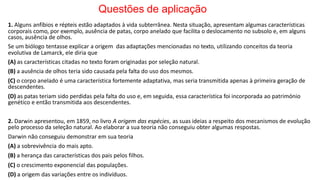 Questões de aplicação
1. Alguns anfíbios e répteis estão adaptados à vida subterrânea. Nesta situação, apresentam algumas características
corporais como, por exemplo, ausência de patas, corpo anelado que facilita o deslocamento no subsolo e, em alguns
casos, ausência de olhos.
Se um biólogo tentasse explicar a origem das adaptações mencionadas no texto, utilizando conceitos da teoria
evolutiva de Lamarck, ele diria que
(A) as características citadas no texto foram originadas por seleção natural.
(B) a ausência de olhos teria sido causada pela falta do uso dos mesmos.
(C) o corpo anelado é uma característica fortemente adaptativa, mas seria transmitida apenas à primeira geração de
descendentes.
(D) as patas teriam sido perdidas pela falta do uso e, em seguida, essa característica foi incorporada ao património
genético e então transmitida aos descendentes.
2. Darwin apresentou, em 1859, no livro A origem das espécies, as suas ideias a respeito dos mecanismos de evolução
pelo processo da seleção natural. Ao elaborar a sua teoria não conseguiu obter algumas respostas.
Darwin não conseguiu demonstrar em sua teoria
(A) a sobrevivência do mais apto.
(B) a herança das características dos pais pelos filhos.
(C) o crescimento exponencial das populações.
(D) a origem das variações entre os indivíduos.
 