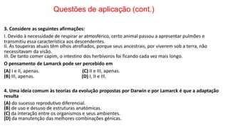 Questões de aplicação (cont.)
3. Considere as seguintes afirmações:
I. Devido à necessidade de respirar ar atmosférico, certo animal passou a apresentar pulmões e
transmitiu essa característica aos descendentes.
II. As toupeiras atuais têm olhos atrofiados, porque seus ancestrais, por viverem sob a terra, não
necessitavam da visão.
III. De tanto comer capim, o intestino dos herbívoros foi ficando cada vez mais longo.
O pensamento de Lamarck pode ser percebido em
(A) I e II, apenas.
(B) III, apenas.
(C) II e III, apenas.
(D) I, II e III.
4. Uma ideia comum às teorias da evolução propostas por Darwin e por Lamarck é que a adaptação
resulta
(A) do sucesso reprodutivo diferencial.
(B) de uso e desuso de estruturas anatómicas.
(C) da interação entre os organismos e seus ambientes.
(D) da manutenção das melhores combinações génicas.
 