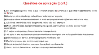 Questões de aplicação (cont.)
5. Das afirmações seguintes refira as que se referem à teoria de Lamarck e as que estão de acordo com a teoria
de Darwin
(A) Por terem o intestino longo, os herbívoros podem comer vegetais.
(B) Em cada tipo de ambiente sobrevivem as espécies que possuem variações favoráveis a esse meio.
(C) Quando o ambiente se altera o organismo adapta-se a essa alteração.
(D) Num ambiente seco, os organismos com pele espessa, sobreviverão e tenderão a deixar maior
descendência.
(E) O meio é um importante fator na evolução dos organismos.
(F) Na água, as aves aquáticas que possuem membranas interdigitais têm maior possibilidade de sobreviver.
(G) Pela necessidade de voar, o morcego apresenta membrana alar.
(H) Por ter membrana alar, o morcego consegue voar.
(I) O meio ambiente induziu no morcego a formação da membrana alar.
(J) O uso contínuo da membrana alar levou o morcego a desenvolvê-la.
 