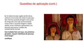 Questões de aplicação (cont.)
6. Em determinada região da Birmânia,
colocam cinco anéis de metal no pescoço
das meninas quando atingem cinco anos.
Ao longo dos anos vão acrescentando
novos anéis e quando chegam à idade
adulta, essas mulheres apresentam um
pescoço que possui o dobro do
comprimento normal.
Esta tradição fará com que, nas próximas
gerações, nasçam indivíduos de pescoço
mais longo?
Justifique.
 