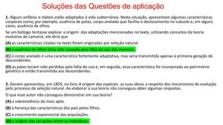 Soluções das Questões de aplicação
1. Alguns anfíbios e répteis estão adaptados à vida subterrânea. Nesta situação, apresentam algumas características
corporais como, por exemplo, ausência de patas, corpo anelado que facilita o deslocamento no subsolo e, em alguns
casos, ausência de olhos.
Se um biólogo tentasse explicar a origem das adaptações mencionadas no texto, utilizando conceitos da teoria
evolutiva de Lamarck, ele diria que
(A) as características citadas no texto foram originadas por seleção natural.
(B) a ausência de olhos teria sido causada pela falta do uso dos mesmos.
(C) o corpo anelado é uma característica fortemente adaptativa, mas seria transmitida apenas à primeira geração de
descendentes.
(D) as patas teriam sido perdidas pela falta do uso e, em seguida, essa característica foi incorporada ao património
genético e então transmitida aos descendentes.
2. Darwin apresentou, em 1859, no livro A origem das espécies, as suas ideias a respeito dos mecanismos de evolução
pelo processo da seleção natural. Ao elaborar a sua teoria não conseguiu obter algumas respostas.
O que esse autor não conseguiu demonstrar em sua teoria?
(A) a sobrevivência do mais apto.
(B) a herança das características dos pais pelos filhos.
(C) o crescimento exponencial das populações.
(D) a origem das variações entre os indivíduos.
 