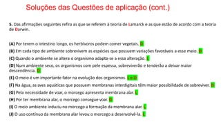 Soluções das Questões de aplicação (cont.)
5. Das afirmações seguintes refira as que se referem à teoria de Lamarck e as que estão de acordo com a teoria
de Darwin.
(A) Por terem o intestino longo, os herbívoros podem comer vegetais. D
(B) Em cada tipo de ambiente sobrevivem as espécies que possuem variações favoráveis a esse meio. D
(C) Quando o ambiente se altera o organismo adapta-se a essa alteração. L
(D) Num ambiente seco, os organismos com pele espessa, sobreviverão e tenderão a deixar maior
descendência. D
(E) O meio é um importante fator na evolução dos organismos. L e D
(F) Na água, as aves aquáticas que possuem membranas interdigitais têm maior possibilidade de sobreviver. D
(G) Pela necessidade de voar, o morcego apresenta membrana alar. L
(H) Por ter membrana alar, o morcego consegue voar. D
(I) O meio ambiente induziu no morcego a formação da membrana alar. L
(J) O uso contínuo da membrana alar levou o morcego a desenvolvê-la. L
 