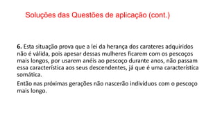 Soluções das Questões de aplicação (cont.)
6. Esta situação prova que a lei da herança dos carateres adquiridos
não é válida, pois apesar dessas mulheres ficarem com os pescoços
mais longos, por usarem anéis ao pescoço durante anos, não passam
essa característica aos seus descendentes, já que é uma característica
somática.
Então nas próximas gerações não nascerão indivíduos com o pescoço
mais longo.
 
