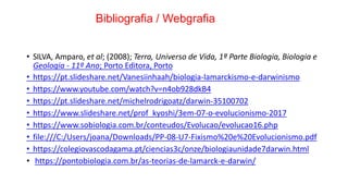 Bibliografia / Webgrafia
• SILVA, Amparo, et al; (2008); Terra, Universo de Vida, 1ª Parte Biologia, Biologia e
Geologia - 11º Ano; Porto Editora, Porto
• https://pt.slideshare.net/Vanesiinhaah/biologia-lamarckismo-e-darwinismo
• https://www.youtube.com/watch?v=n4ob928dkB4
• https://pt.slideshare.net/michelrodrigoatz/darwin-35100702
• https://www.slideshare.net/prof_kyoshi/3em-07-o-evolucionismo-2017
• https://www.sobiologia.com.br/conteudos/Evolucao/evolucao16.php
• file:///C:/Users/joana/Downloads/PP-08-U7-Fixismo%20e%20Evolucionismo.pdf
• https://colegiovascodagama.pt/ciencias3c/onze/biologiaunidade7darwin.html
• https://pontobiologia.com.br/as-teorias-de-lamarck-e-darwin/
 