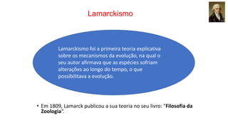 Lamarckismo
Lamarckismo foi a primeira teoria explicativa
sobre os mecanismos da evolução, na qual o
seu autor afirmava que as espécies sofriam
alterações ao longo do tempo, o que
possibilitava a evolução.
• Em 1809, Lamarck publicou a sua teoria no seu livro: "Filosofia da
Zoologia“.
 