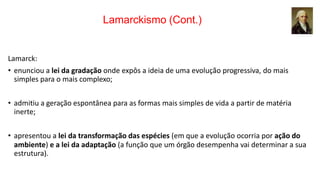 Lamarckismo (Cont.)
Lamarck:
• enunciou a lei da gradação onde expôs a ideia de uma evolução progressiva, do mais
simples para o mais complexo;
• admitiu a geração espontânea para as formas mais simples de vida a partir de matéria
inerte;
• apresentou a lei da transformação das espécies (em que a evolução ocorria por ação do
ambiente) e a lei da adaptação (a função que um órgão desempenha vai determinar a sua
estrutura).
 