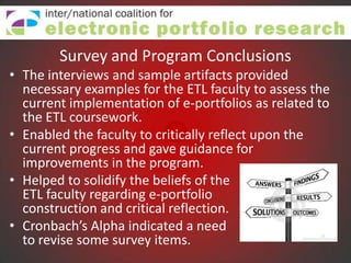 Survey and Program Conclusions
• The interviews and sample artifacts provided
  necessary examples for the ETL faculty to assess the
  current implementation of e-portfolios as related to
  the ETL coursework.
• Enabled the faculty to critically reflect upon the
  current progress and gave guidance for
  improvements in the program.
• Helped to solidify the beliefs of the
  ETL faculty regarding e-portfolio
  construction and critical reflection.
• Cronbach’s Alpha indicated a need
  to revise some survey items.
 