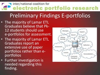 Preliminary Findings E-portfolios
• The majority of Lamar ETL
  Graduates believe that Pk-
  12 students should use
  e-portfolios for assessment.
• The majority of Lamar ETL
  Graduates report an
  extensive use of paper
  portfolios rather than e-
  portfolios
• Further investigation is
  needed regarding this
  finding.
 
