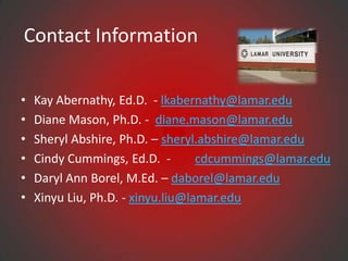 Contact Information

•   Kay Abernathy, Ed.D. - lkabernathy@lamar.edu
•   Diane Mason, Ph.D. - diane.mason@lamar.edu
•   Sheryl Abshire, Ph.D. – sheryl.abshire@lamar.edu
•   Cindy Cummings, Ed.D. -        cdcummings@lamar.edu
•   Daryl Ann Borel, M.Ed. – daborel@lamar.edu
•   Xinyu Liu, Ph.D. - xinyu.liu@lamar.edu
 