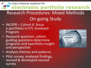 Research Procedures: Mixed Methods
            On-going Study
• INCEPR – Cohort 6 focus
  e-portfolios in ETL Graduate
  Program
• Research question, cohort
  guiding questions determine
  programs and eportfolio insight
  and perspective
• Analysis themes and patterns
• Pilot survey, analyzed findings,
  revised & developed second
  survey
 