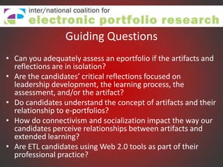 Guiding Questions
• Can you adequately assess an eportfolio if the artifacts and
  reflections are in isolation?
• Are the candidates’ critical reflections focused on
  leadership development, the learning process, the
  assessment, and/or the artifact?
• Do candidates understand the concept of artifacts and their
  relationship to e-portfolios?
• How do connectivism and socialization impact the way our
  candidates perceive relationships between artifacts and
  extended learning?
• Are ETL candidates using Web 2.0 tools as part of their
  professional practice?
 