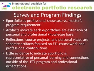 Survey and Program Findings
• Eportfolio as professional showcase vs. master’s
  program requirement.
• Artifacts indicate each e-portfolios are extension of
  personal and professional knowledge base.
• Reflections, course projects, and personal vitaes are
  separate artifacts focused on ETL coursework and
  professional contributions.
• Little evidence to indicate eportfolio is
  representative of personal learning and connections
  outside of the ETL program and professional
  expectations.
 