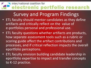Survey and Program Findings
• ETL faculty should mentor candidates as they define
  artifacts and critically reflect on the value of
  e-portfolios personal and professional use.
• ETL faculty questions whether artifacts are products,
  how separate assessment tools such as a rubric or
  scoring guide affect the artifact contributions and
  processes, and if critical reflection impacts the overall
  eportfolio perceptions.
• ETL faculty envision building candidate leadership in
  eportfolio expertise to impact and transfer concepts
  to K-12 practice.
 
