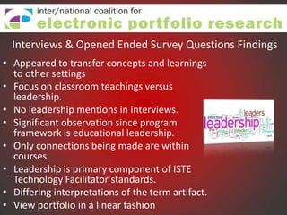 Interviews & Opened Ended Survey Questions Findings
• Appeared to transfer concepts and learnings
  to other settings
• Focus on classroom teachings versus
  leadership.
• No leadership mentions in interviews.
• Significant observation since program
  framework is educational leadership.
• Only connections being made are within
  courses.
• Leadership is primary component of ISTE
  Technology Facilitator standards.
• Differing interpretations of the term artifact.
• View portfolio in a linear fashion
 