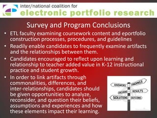 Survey and Program Conclusions
• ETL faculty examining coursework content and eportfolio
  construction processes, procedures, and guidelines
• Readily enable candidates to frequently examine artifacts
  and the relationships between them.
• Candidates encouraged to reflect upon learning and
  relationship to teacher added value in K-12 instructional
  practice and student growth.
• In order to link artifacts through
  commonalities, differences, and
  inter-relationships, candidates should
  be given opportunities to analyze,
  reconsider, and question their beliefs,
  assumptions and experiences and how
  these elements impact their learning.
 