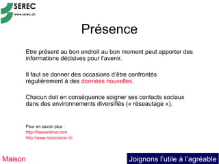 Présence
     Etre présent au bon endroit au bon moment peut apporter des
     informations décisives pour l’avenir.

     Il faut se donner des occasions d’être confrontés
     régulièrement à des données nouvelles.

     Chacun doit en conséquence soigner ses contacts sociaux
     dans des environnements diversifiés (« réseautage »).


     Pour en savoir plus :
     http://lisecardinal.com
     http://www.rezonance.ch




Maison                                     Joignons l’utile à l’agréable
 