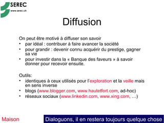 Diffusion
     On peut être motivé à diffuser son savoir
     • par idéal : contribuer à faire avancer la société
     • pour grandir : devenir connu acquérir du prestige, gagner
       sa vie
     • pour investir dans la « Banque des faveurs » à savoir
       donner pour recevoir ensuite.

     Outils:
     • identiques à ceux utilisés pour l’exploration et la veille mais
       en sens inverse
     • blogs (www.blogger.com, www.hautetfort.com, ad-hoc)
     • réseaux sociaux (www.linkedin.com, www.xing.com, …)




Maison            Dialoguons, il en restera toujours quelque chose
 